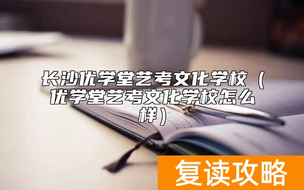 长沙优学堂艺考文化学校（优学堂艺考文化学校怎么样）